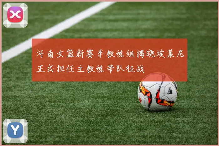 河南女篮新赛季教练组揭晓埃莱尼正式担任主教练带队征战