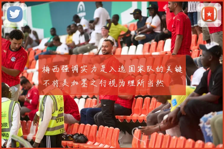 梅西强调实力是入选国家队的关键不将美加墨之行视为理所当然