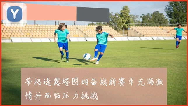 蒂格透露塔图姆备战新赛季充满激情并面临压力挑战
