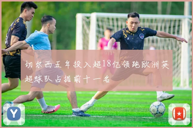切尔西五年投入超18亿领跑欧洲英超球队占据前十一名