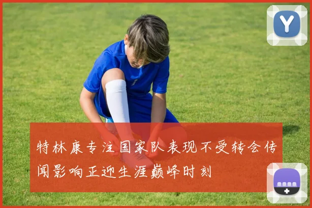 特林康专注国家队表现不受转会传闻影响正迎生涯巅峰时刻