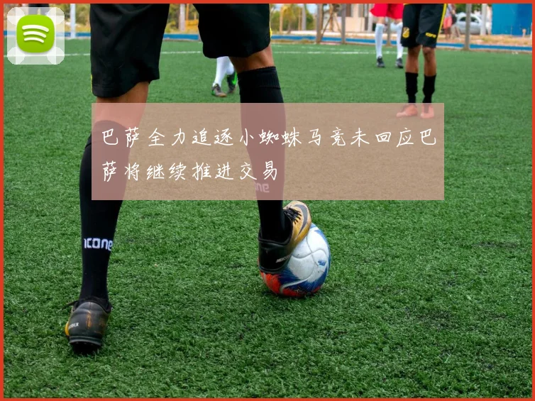 巴萨全力追逐小蜘蛛马竞未回应巴萨将继续推进交易