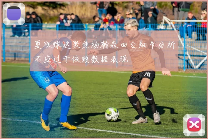 夏联球迷聚焦杨瀚森回合细节分析不应过于依赖数据表现