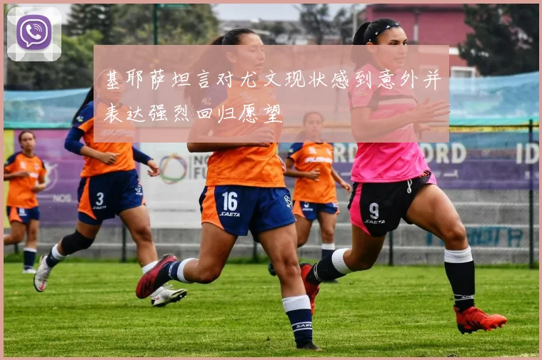 基耶萨坦言对尤文现状感到意外并表达强烈回归愿望