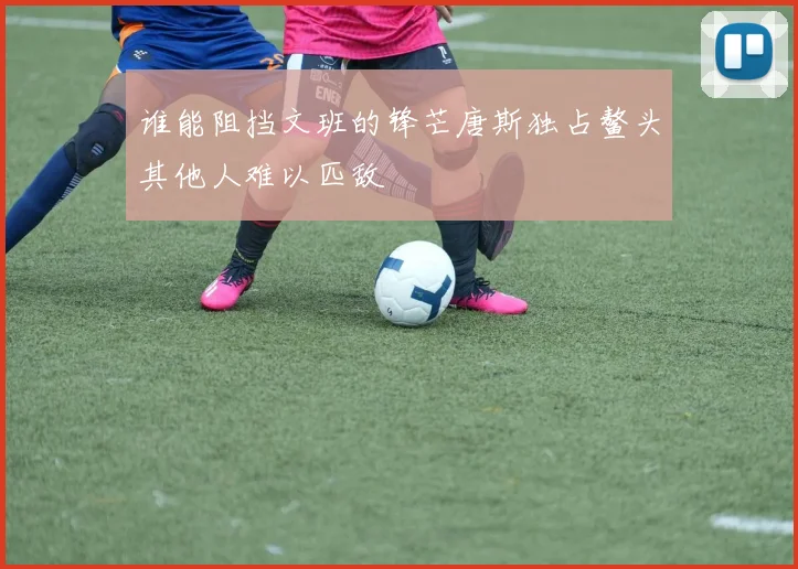 谁能阻挡文班的锋芒唐斯独占鳌头其他人难以匹敌