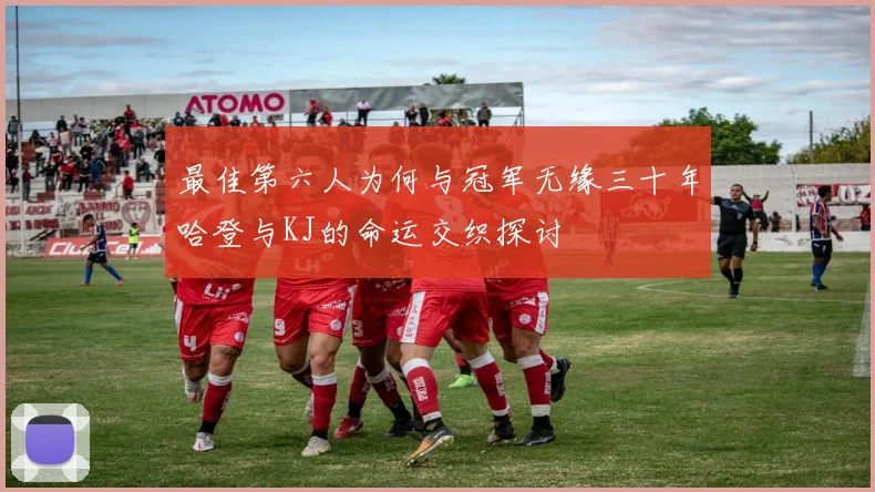 最佳第六人为何与冠军无缘三十年哈登与KJ的命运交织探讨