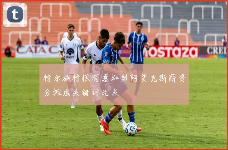 特尔施特根有意加盟阿贾克斯薪资分摊成关键讨论点